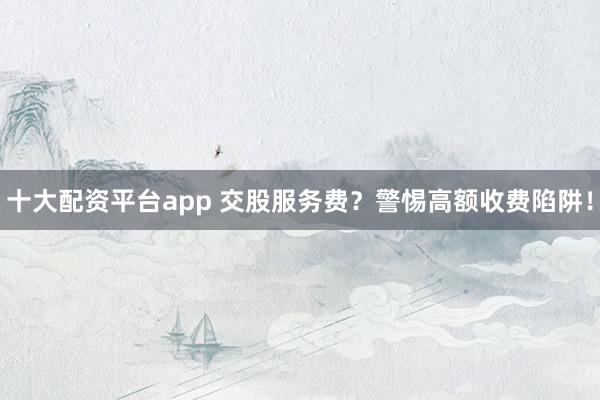 十大配资平台app 交股服务费？警惕高额收费陷阱！