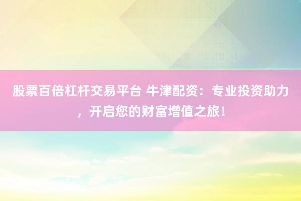 股票百倍杠杆交易平台 牛津配资：专业投资助力，开启您的财富增值之旅！
