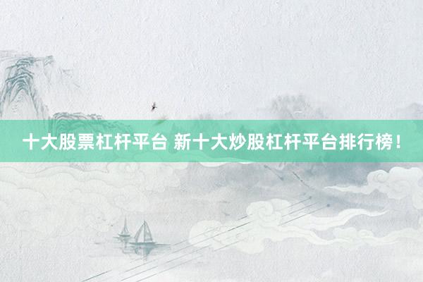 十大股票杠杆平台 新十大炒股杠杆平台排行榜！