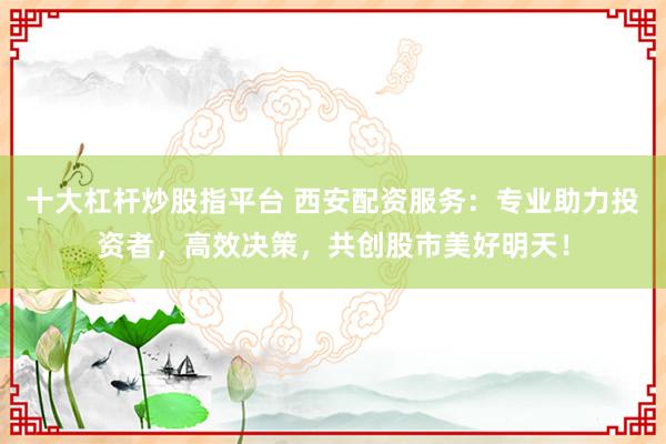 十大杠杆炒股指平台 西安配资服务：专业助力投资者，高效决策，共创股市美好明天！