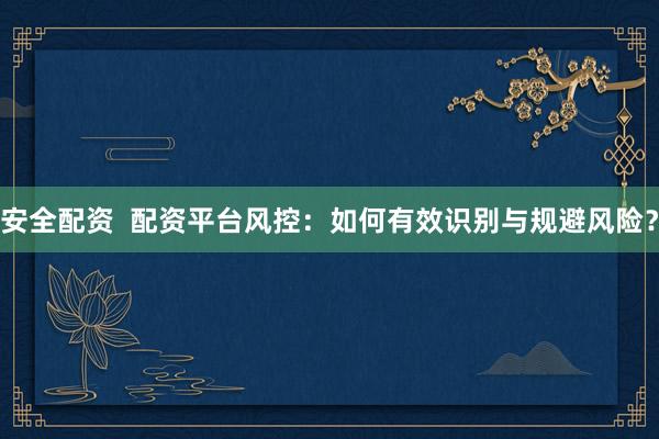 安全配资  配资平台风控：如何有效识别与规避风险？