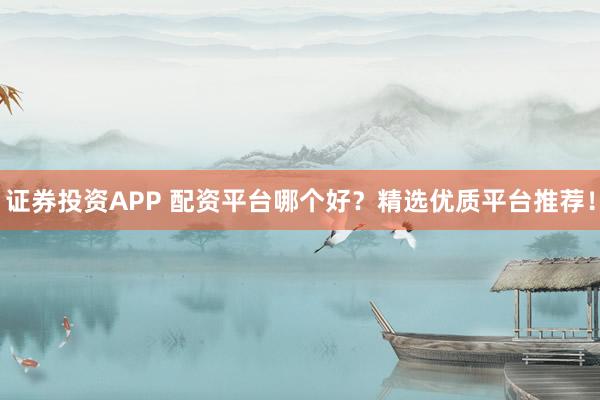 证券投资APP 配资平台哪个好?精选优质平台推荐!