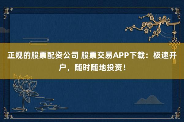 正规的股票配资公司 股票交易APP下载：极速开户，随时随地投资！