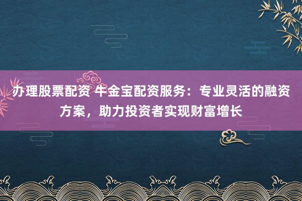 办理股票配资 牛金宝配资服务：专业灵活的融资方案，助力投资者实现财富增长