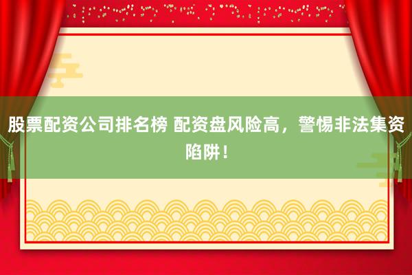 股票配资公司排名榜 配资盘风险高，警惕非法集资陷阱！