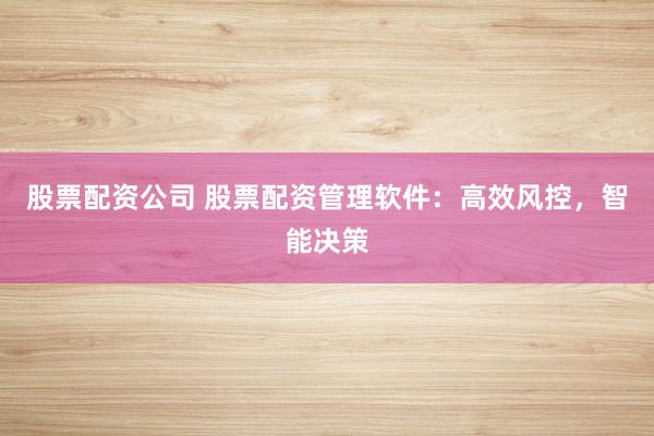 股票配资公司 股票配资管理软件：高效风控，智能决策