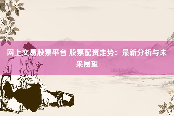 网上交易股票平台 股票配资走势：最新分析与未来展望