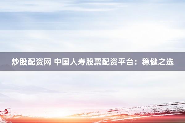 炒股配资网 中国人寿股票配资平台：稳健之选