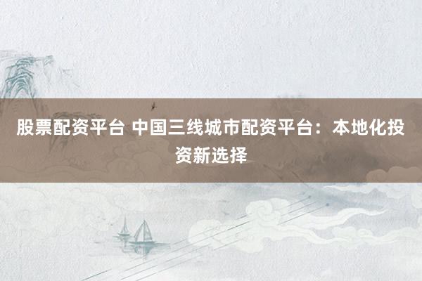 股票配资平台 中国三线城市配资平台：本地化投资新选择
