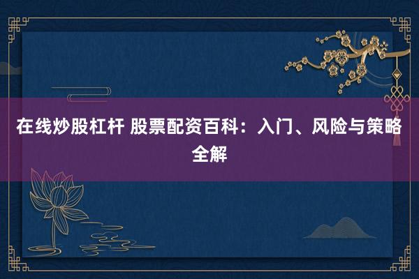 在线炒股杠杆 股票配资百科：入门、风险与策略全解