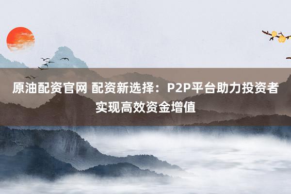 原油配资官网 配资新选择：P2P平台助力投资者实现高效资金增值