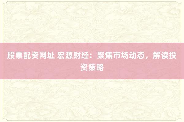 股票配资网址 宏源财经：聚焦市场动态，解读投资策略
