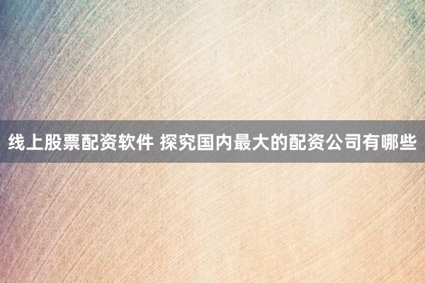 线上股票配资软件 探究国内最大的配资公司有哪些