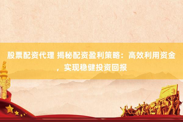 股票配资代理 揭秘配资盈利策略:高效利用资金,实现稳健投资回报