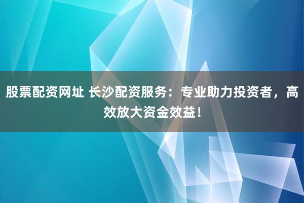 股票配资网址 长沙配资服务:专业助力投资者,高效放大资金效益!