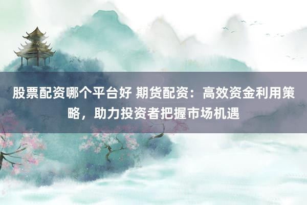 股票配资哪个平台好 期货配资：高效资金利用策略，助力投资者把握市场机遇