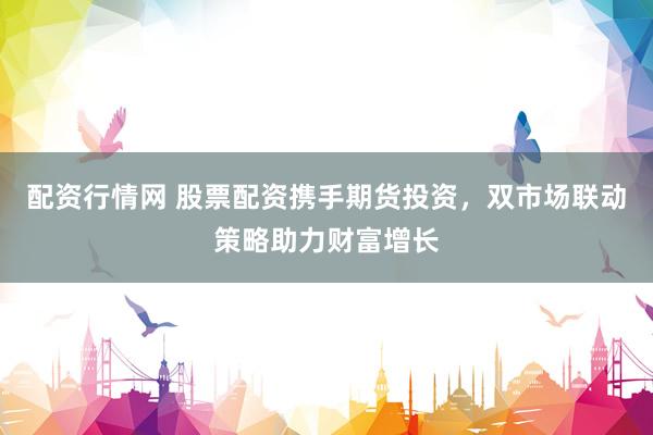 配资行情网 股票配资携手期货投资,双市场联动策略助力财富增长