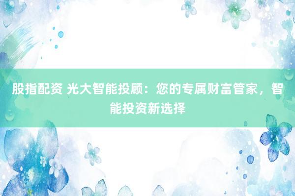 股指配资 光大智能投顾：您的专属财富管家，智能投资新选择