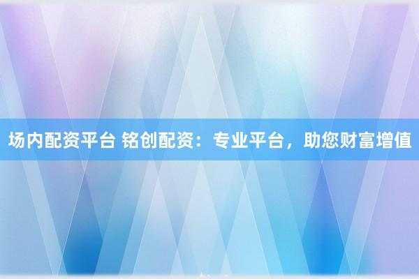 场内配资平台 铭创配资：专业平台，助您财富增值