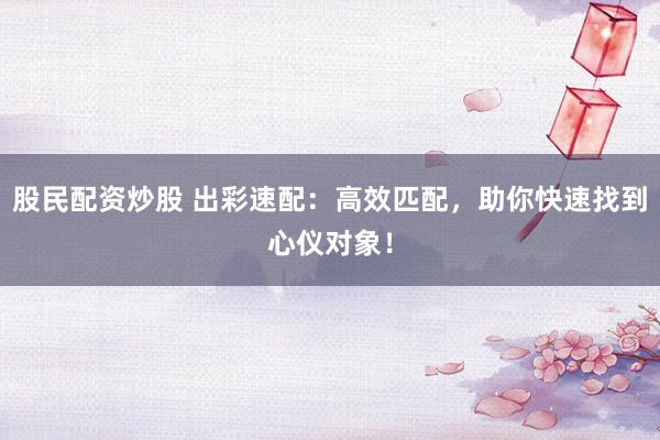 股民配资炒股 出彩速配：高效匹配，助你快速找到心仪对象！