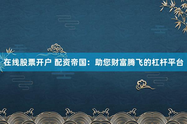 在线股票开户 配资帝国：助您财富腾飞的杠杆平台