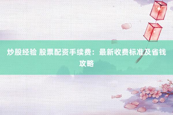 炒股经验 股票配资手续费：最新收费标准及省钱攻略