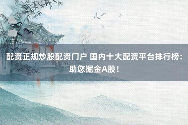 配资正规炒股配资门户 国内十大配资平台排行榜：助您掘金A股！