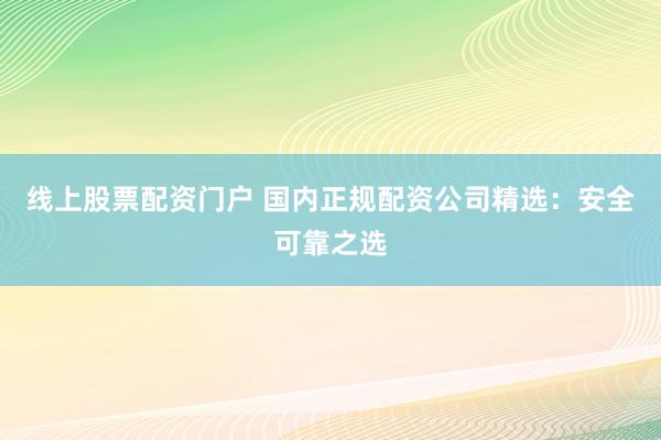 线上股票配资门户 国内正规配资公司精选：安全可靠之选