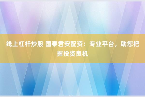 线上杠杆炒股 国泰君安配资：专业平台，助您把握投资良机