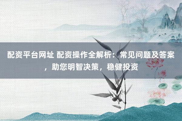 配资平台网址 配资操作全解析:常见问题及答案,助您明智决策,稳健投资