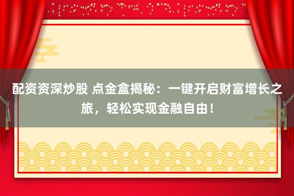 配资资深炒股 点金盒揭秘：一键开启财富增长之旅，轻松实现金融自由！