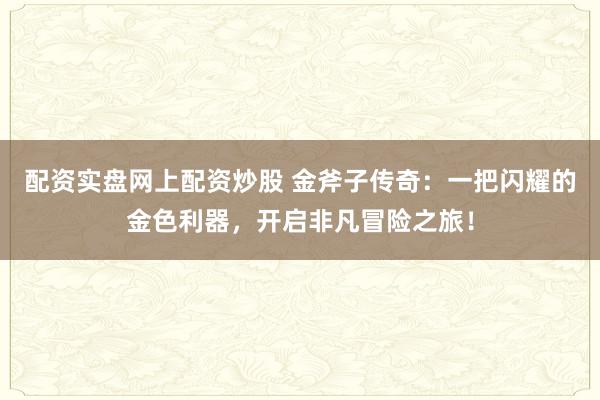 配资实盘网上配资炒股 金斧子传奇：一把闪耀的金色利器，开启非凡冒险之旅！