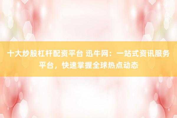 十大炒股杠杆配资平台 迅牛网:一站式资讯服务平台,快速掌握全球热点动态