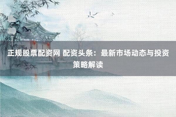 正规股票配资网 配资头条：最新市场动态与投资策略解读