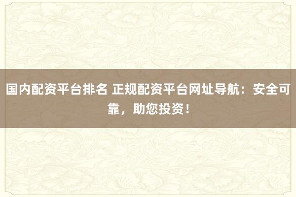 国内配资平台排名 正规配资平台网址导航：安全可靠，助您投资！