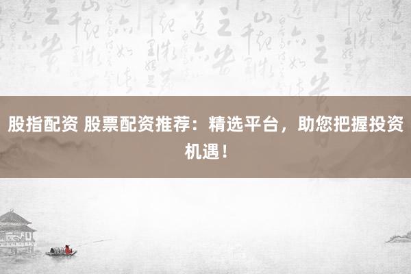股指配资 股票配资推荐：精选平台，助您把握投资机遇！