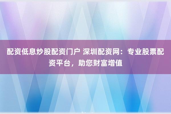配资低息炒股配资门户 深圳配资网:专业股票配资平台,助您财富增值