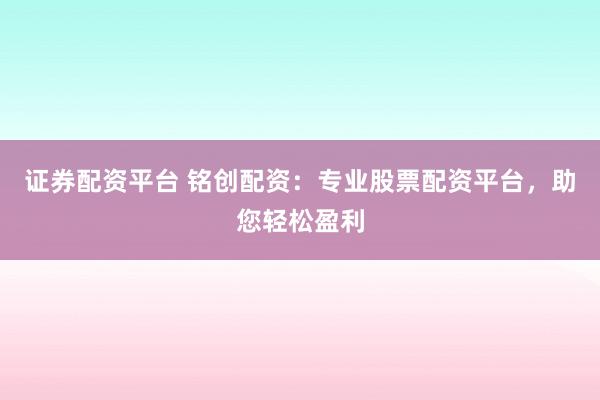 证券配资平台 铭创配资：专业股票配资平台，助您轻松盈利