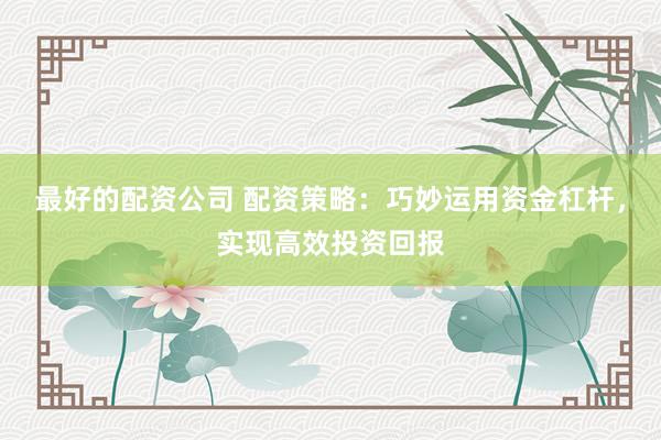 最好的配资公司 配资策略:巧妙运用资金杠杆,实现高效投资回报