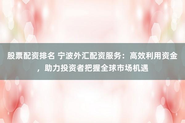 股票配资排名 宁波外汇配资服务：高效利用资金，助力投资者把握全球市场机遇