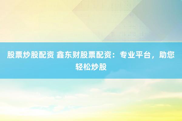 股票炒股配资 鑫东财股票配资：专业平台，助您轻松炒股