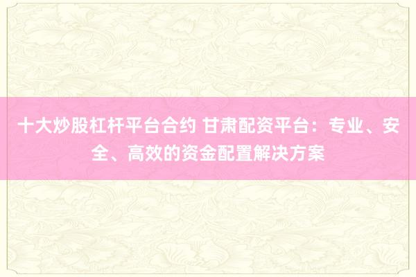 十大炒股杠杆平台合约 甘肃配资平台：专业、安全、高效的资金配置解决方案