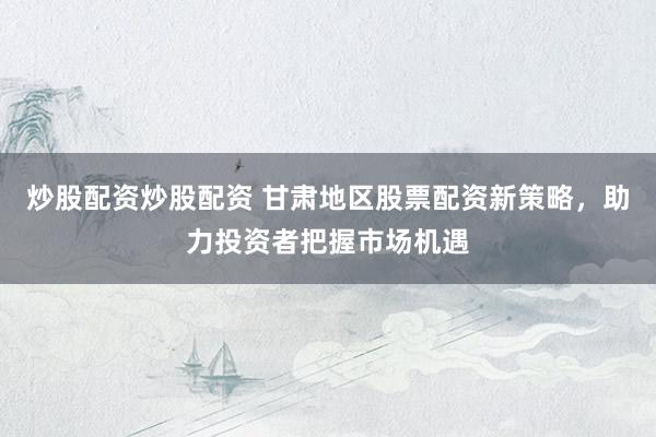 炒股配资炒股配资 甘肃地区股票配资新策略，助力投资者把握市场机遇