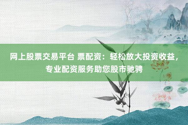 网上股票交易平台 票配资：轻松放大投资收益，专业配资服务助您股市驰骋