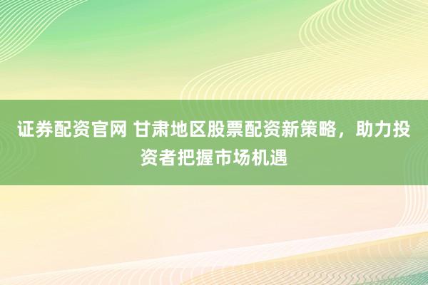 证券配资官网 甘肃地区股票配资新策略，助力投资者把握市场机遇