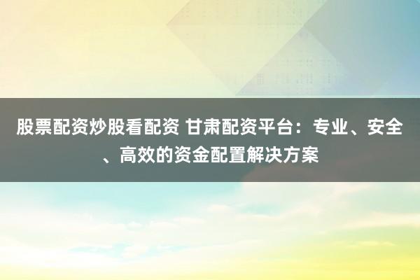 股票配资炒股看配资 甘肃配资平台：专业、安全、高效的资金配置解决方案