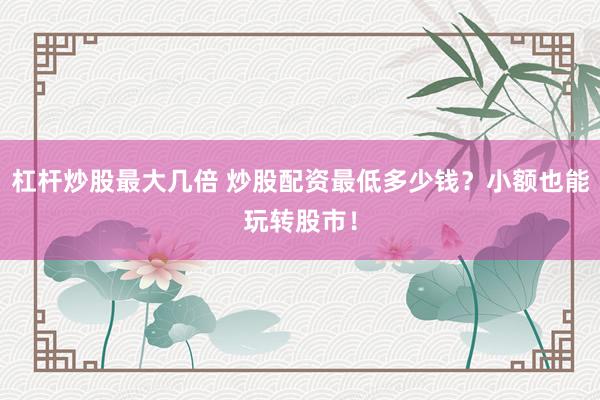 杠杆炒股最大几倍 炒股配资最低多少钱?小额也能玩转股市!