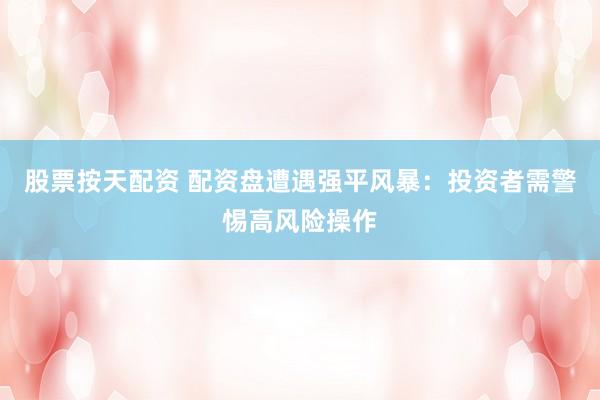 股票按天配资 配资盘遭遇强平风暴：投资者需警惕高风险操作