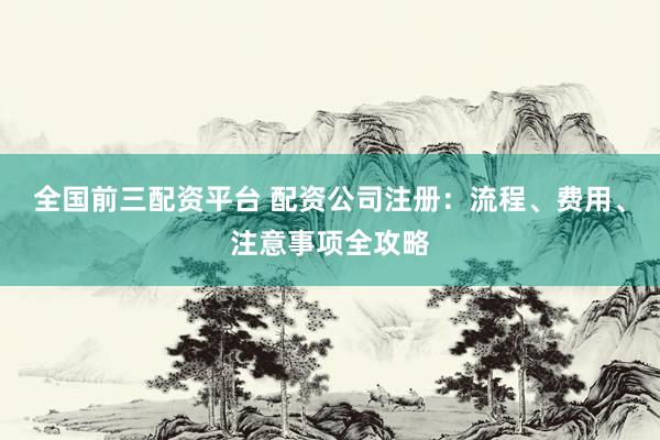 全国前三配资平台 配资公司注册：流程、费用、注意事项全攻略