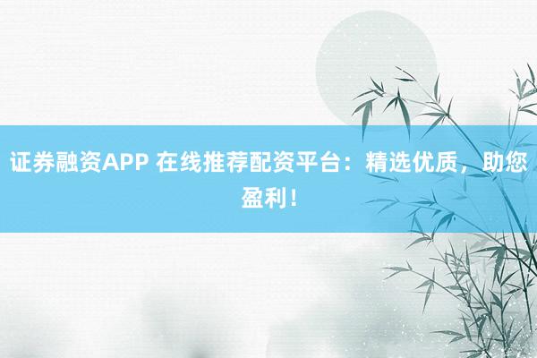 证券融资APP 在线推荐配资平台：精选优质，助您盈利！